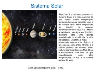 Sistema Solar
Mercúrio é o primeiro planeta do
Sistema Solar e o mais próximo do
Sol. Vênus possui composição,
tamanho de massa parecido com a
do planeta Terra. Terra temperatura
no interior do planeta:
aproximadamente 5000 º c . Marte,
a existência de água em território
marciano abre uma grande
possibilidade da existência de vida
no passado. Júpiter é o maior
planeta do sistema solar. Saturno é
um planeta com anéis. Urano, é o
sétimo planeta do sistema solar.
Netuno significa Deus do Mar. O sol
é basicamente uma bola de gás
incandescente com altas
temperaturas. A lua é o satélite
natural da terra.
Maria Eduarda Ripper e Sara – T:302.
 