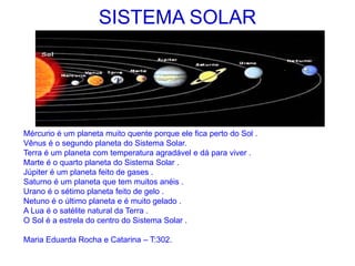 SISTEMA SOLAR
Mércurio é um planeta muito quente porque ele fica perto do Sol .
Vênus é o segundo planeta do Sistema Solar.
Terra é um planeta com temperatura agradável e dá para viver .
Marte é o quarto planeta do Sistema Solar .
Júpiter é um planeta feito de gases .
Saturno é um planeta que tem muitos anéis .
Urano é o sétimo planeta feito de gelo .
Netuno é o último planeta e é muito gelado .
A Lua é o satélite natural da Terra .
O Sol é a estrela do centro do Sistema Solar .
Maria Eduarda Rocha e Catarina – T:302.
 