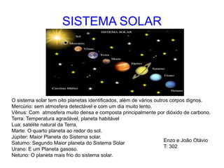 SISTEMA SOLAR
O sistema solar tem oito planetas identificados, além de vários outros corpos dignos.
Mercúrio: sem atmosfera detectável e com um dia muito lento.
Vênus: Com atmosfera muito densa e composta principalmente por dióxido de carbono.
Terra: Temperatura agradável, planeta habitável
Lua: satélite natural da Terra.
Marte: O quarto planeta ao redor do sol.
Júpiter: Maior Planeta do Sistema solar.
Saturno: Segundo Maior planeta do Sistema Solar
Urano: E um Planeta gasoso.
Netuno: O planeta mais frio do sistema solar.
Enzo e João Otávio
T: 302
 