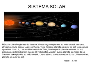 Mércurio primeiro planeta do sistema, Vênus segundo planeta ao redor do sol, tem uma
atmosfera muito densa. Luas: nenhuma, Terra terceiro planeta ao redor do sol, temperatura
agradável luas: 1 , Lua: satélite natural da Terra, Marte quarto planeta ao redor do sol,
cinturão de asteroides tem mas de 90 mil objetos, Júpiter quinto planeta ao redor do sol ,
Saturno sexto planeta ao redor do sol , Urano sétimo planeta ao redor do sol , Netuno oitavo
planeta ao redor do sol.
SISTEMA SOLAR
Pietro – T:301
 