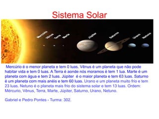Sistema Solar
Mercúrio é o menor planeta e tem 0 luas. Vênus é um planeta que não pode
habitar vida e tem 0 luas. A Terra é aonde nós moramos é tem 1 lua. Marte é um
planeta com água e tem 2 luas. Júpiter é o maior planeta e tem 63 luas. Saturno
é um planeta com mais anéis e tem 60 luas. Urano e um planeta muito frio e tem
23 luas. Netuno é o planeta mais frio do sistema solar e tem 13 luas. Ordem:
Mércurio, Vênus, Terra, Marte, Júpiter, Saturno, Urano, Netuno.
Gabriel e Pedro Pontes - Turma: 302.
 
