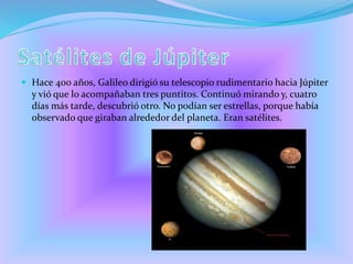  Hace 400 años, Galileo dirigió su telescopio rudimentario hacia Júpiter
y vió que lo acompañaban tres puntitos. Continuó mirando y, cuatro
días más tarde, descubrió otro. No podían ser estrellas, porque había
observado que giraban alrededor del planeta. Eran satélites.
 