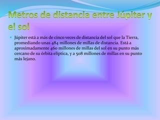  Júpiter está a más de cinco veces de distancia del sol que la Tierra,
promediando unas 484 millones de millas de distancia. Está a
aproximadamente 460 millones de millas del sol en su punto más
cercano de su órbita elíptica, y a 508 millones de millas en su punto
más lejano.
 