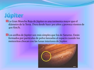 La Gran Mancha Roja de Júpiter es una tormenta mayor que el
diámetro de la Terra. Dura desde hace 300 años y provoca vientos de
400 Km/h.
Los anillos de Júpiter son más simples que los de Saturno. Están
formados por partículas de polvo lanzadas al espacio cuando los
meteoritos chocan con las lunas interiores de Júpiter.
 