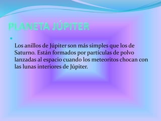 
Los anillos de Júpiter son más simples que los de
Saturno. Están formados por partículas de polvo
lanzadas al espacio cuando los meteoritos chocan con
las lunas interiores de Júpiter.
 