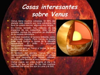 Cosas interesantes
sobre Venus
Venus tiene muchos volcanes. El 85% del
planeta está cubierto por roca volcánica. La
lava ha creado surcos, algunos muy largos.
En Venus también hay cráteres de los
impactos de los meteoritos. Sólo de los
grandes, porque los pequeños se deshacen
en la espesa atmósfera.
Las fotos muestran el terreno brillante, como
si estuviera mojado. Pero Venus no puede
tener agua líquida, a causa de la elevada
temperatura. El brillo lo provocan
compuestos metálicos.
Su nombre esta en honor a Venus, la diosa
romana del amor.
El símbolo del planeta Venus es una
representación de la diosa Venus: un círculo
con una pequeña cruz debajo, utilizado
también para denotar el sexo femenino.
Venus puede ser visto durante el día y la
noche ya que es uno de los tres cuerpos
celestes (los otros dos son la Luna y el Sol)
 