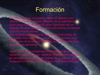 La Tierra que hoy conocemos tiene un aspecto muy
distinto del que tenía poco después de su nacimiento,
hace unos 4.500 millones de años. Entonces era un
amasijo de rocas conglomeradas cuyo interior se calentó
y fundió todo el planeta.
Con el tiempo la corteza se secó y se volvió sólida. En
las partes mas bajas se acumuló el agua mientras que,
por encima de la corteza terrestre, se formaba una capa
de gases, la atmósfera.
Agua, tierra y aire empezaron a interactuar de forma
bastante violenta ya que, mientras tanto, la lava manaba
en abundancia por múltiples grietas de la corteza, que se
enriquecía y transformaba gracias a toda esta actividad.
Formación
 