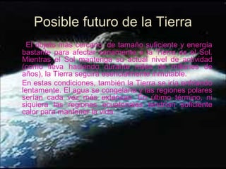 El objeto más cercano, de tamaño suficiente y energía
bastante para afectar seriamente a la Tierra es el Sol.
Mientras el Sol mantenga su actual nivel de actividad
(como lleva haciendo durante miles de millones de
años), la Tierra seguirá esencialmente inmutable.
En estas condiciones, también la Tierra se iría enfriando
lentamente. El agua se congelaría y las regiones polares
serían cada vez más extensas. En último término, ni
siquiera las regiones ecuatoriales tendrían suficiente
calor para mantener la vida.
Posible futuro de la Tierra
 