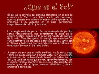 ¿Qué es el Sol?
• El Sol es la estrella del sistema planetario en el que se
encuentra la Tierra; por tanto, es la más cercana a
nuestro planeta y el astro con mayor brillo aparente. Su
presencia o su ausencia en el cielo determinan,
respectivamente, el día y la noche.
• La energía radiada por el Sol es aprovechada por los
seres fotosintéticos, que constituyen la base de la
cadena trófica, siendo así la principal fuente de energía
de la vida. También aporta la energía que mantiene en
funcionamiento los procesos climáticos. El Sol, junto con
la Tierra y todos los cuerpos celestes que orbitan a su
alrededor, forman el Sistema Solar.
• A pesar de ser una estrella mediana, es la única cuya
forma se puede apreciar a simple vista. Por una extraña
coincidencia, la combinación de tamaños y distancias del
Sol y la Luna son tales que se ven, aproximadamente, con
el mismo tamaño aparente en el cielo. Esto permite una
amplia gama de eclipses solares distintos (totales,
anulares o parciales).
 