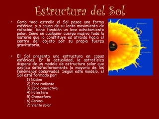 Estructura del Sol
• Como toda estrella el Sol posee una forma
esférica, y a causa de su lento movimiento de
rotación, tiene también un leve achatamiento
polar. Como en cualquier cuerpo masivo toda la
materia que lo constituye es atraída hacia el
centro del objeto por su propia fuerza
gravitatoria.
• El Sol presenta una estructura en capas
esféricas. En la actualidad, la astrofísica
dispone de un modelo de estructura solar que
explica satisfactoriamente la mayoría de los
fenómenos observados. Según este modelo, el
Sol está formado por:
1) Núcleo
2) Zona radiante
3) Zona convectiva
4) Fotosfera
5) Cromosfera
6) Corona
7) Viento solar
 