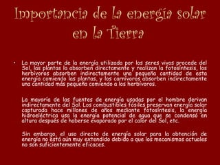 Importancia de la energía solar
en la Tierra
• La mayor parte de la energía utilizada por los seres vivos procede del
Sol, las plantas la absorben directamente y realizan la fotosíntesis, los
herbívoros absorben indirectamente una pequeña cantidad de esta
energía comiendo las plantas, y los carnívoros absorben indirectamente
una cantidad más pequeña comiendo a los herbívoros.
La mayoría de las fuentes de energía usadas por el hombre derivan
indirectamente del Sol. Los combustibles fósiles preservan energía solar
capturada hace millones de años mediante fotosíntesis, la energía
hidroeléctrica usa la energía potencial de agua que se condensó en
altura después de haberse evaporado por el calor del Sol, etc.
Sin embargo, el uso directo de energía solar para la obtención de
energía no está aún muy extendido debido a que los mecanismos actuales
no son suficientemente eficaces.
 