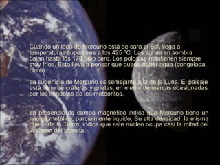 Cuando un lado de Mercurio está de cara al Sol, llega a
temperaturas superiores a los 425 ºC. Las zonas en sombra
bajan hasta los 170 bajo cero. Los polos se mantienen siempre
muy fríos. Esto lleva a pensar que puede haber agua (congelada,
claro).
La superficie de Mercurio es semejante a la de la Luna. El paisaje
está lleno de cráteres y grietas, en medio de marcas ocasionadas
por los impactos de los meteoritos.
La presencia de campo magnético indica que Mercurio tiene un
núcleo metálico, parcialmente líquido. Su alta densidad, la misma
que la de la Tierra, indica que este núcleo ocupa casi la mitad del
volumen del planeta.
 