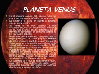 PLANETA VENUS
Es el segundo planeta del Sistema Solar el
cuarto en cuanto a tamaño (de menor a mayor).
Es similar a la Tierra en cuanto a tamaño,
masa y composición.
Su órbita es la más parecida a una
circunferencia, con una excentricidad inferior a
un 1%. Gira sobre sí mismo lentamente en un
movimiento retrógrado, en el mismo sentido de
las manecillas del reloj.
Posee una densa atmósfera, compuesta en su
mayor parte por CO2 y una pequeña cantidad
de N. La presión al nivel de la superficie es 90
veces superior a la presión atmosférica en la
superficie terrestre. La enorme cantidad de CO2
de la atmósfera provoca un fuerte efecto
invernadero que eleva la temperatura de la
superficie del planeta hasta cerca de 460ºC.
puede ser visto durante el día, siendo uno de
los tres únicos cuerpos celestes que pueden
ser vistos tanto de día como de noche.
La superficie de Venus es relativamente joven,
entre 300 y 500 millones de años. Tiene
amplísimas llanuras, atravesadas por enormes
ríos de lava, y algunas montañas.
 