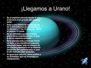 ¡Llegamos a Urano!
•   Es el séptimo planeta desde el sol y
    el tercero mas grande del sistema
    solar.
•   Esta a una distancia media del sol
    de 2.870 millones de kilómetros, y
    su día dura 17 hs 14 minutos, tiene
    al menos 15 lunas.
•   En su atmósfera posee metano
    entre otros constituyentes, lo que
    le da un aspecto azulado.
•   Este planeta esta orientado hacia
    un lado, y los científicos suponen
    que pudo haber sido el choque de
    un cuerpo planetario en la historia
    temprana del sistema solar lo que
    le dio esta peculiar posición.
•   Al igual que saturno, tiene anillos a
    su alrededor que se investiga su
    composición.
 