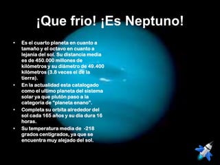 ¡Que frio! ¡Es Neptuno!
•   Es el cuarto planeta en cuanto a
    tamaño y el octavo en cuanto a
    lejanía del sol. Su distancia media
    es de 450.000 millones de
    kilómetros y su diámetro de 49.400
    kilómetros (3.8 veces el de la
    tierra).
•   En la actualidad esta catalogado
    como el ultimo planeta del sistema
    solar ya que plutón paso a la
    categoría de “planeta enano”.
•   Completa su orbita alrededor del
    sol cada 165 años y su día dura 16
    horas.
•   Su temperatura media de -218
    grados centígrados, ya que se
    encuentra muy alejado del sol.
 