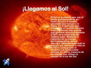 ¡Llegamos al Sol!
         •   El Sol es la estrella que, por el
             efecto gravitacional de su
             masa, domina el sistema
             planetario que incluye a la
             Tierra. Es el elemento más
             importante en nuestro sistema
             solar y el objeto más grande
             que contiene aproximadamente
             el 98% de la masa total del
             sistema solar. Mediante la
             radiación de su energía
             electromagnética, aporta
             directa o indirectamente toda la
             energía que mantiene la vida en
             la Tierra, porque todo el
             alimento y el combustible
             procede en última instancia de
             las plantas que utilizan la
             energía de la luz del Sol.
 