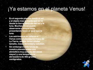 ¡Ya estamos en el planeta Venus!
•   Es el segundo planeta desde el sol
    y el objeto mas brillante que se ve
    desde la tierra, después del sol y la
    luna. Muchas veces puede
    observarse a simple vista,
    presentando fases al igual que la
    luna.
•   Los astrónomos se refieren a
    Venus como el planeta hermano de
    La Tierra, ambos tienen similar
    tamaño, masa, densidad y volumen.
•   Sin embargo a deferencia de
    nuestro planeta posee una
    atmósfera muy pesada (92 veces
    mayor) y una temperatura
    abrasadora de 482 grados
    centígrados.
 