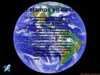 ¡Estamos en casa!
  En realidad todos nosotros somos
      viajeros espaciales, nuestra nave
      es el planeta tierra, viajando a una
      velocidad de 108.000 Km./h.
  La tierra es el tercer planeta mas
      cercano al sol, a una distancia de
      15 millones de km. Además es el
      quinto planeta en cuanto al tamaño,
      con un diámetro de 12.746 km.
  Nuestra atmósfera esta constituida por
      nitrógeno, oxigeno y muchos otros
      constituyentes. Es el único planeta
      que se sabe que tiene vida, aunque
      algunos de los otros planetas
      tienen atmósferas y contienen
      agua.
 