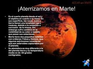¡Aterrizamos en Marte!
•   Es el cuarto planeta desde el sol y
    el séptimo en cuanto a su masa. En
    sus superficie, las rocas, suelo y
    tierra tienen una tonalidad roja o
    rosácea, debido a la oxidación o
    corrosión de la misma. Sin
    embargo sufre cambios en la
    visibilidad de su color a medida
    que pasan sus estaciones.
•   Marte tiene dos pequeños satélites
    con cráteres: Fobos y Deimos, que
    algunos astrónomos consideran
    que son asteroides capturados por
    el planeta.
•   Su atmósfera es muy diferente a la
    del planeta tierra y su temperatura
    media es de -63 grados
    centígrados.
 
