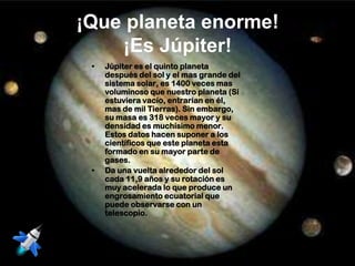 ¡Que planeta enorme!
    ¡Es Júpiter!
 •   Júpiter es el quinto planeta
     después del sol y el mas grande del
     sistema solar, es 1400 veces mas
     voluminoso que nuestro planeta (Si
     estuviera vacío, entrarían en él,
     mas de mil Tierras). Sin embargo,
     su masa es 318 veces mayor y su
     densidad es muchísimo menor.
     Estos datos hacen suponer a los
     científicos que este planeta esta
     formado en su mayor parte de
     gases.
 •   Da una vuelta alrededor del sol
     cada 11,9 años y su rotación es
     muy acelerada lo que produce un
     engrosamiento ecuatorial que
     puede observarse con un
     telescopio.
 