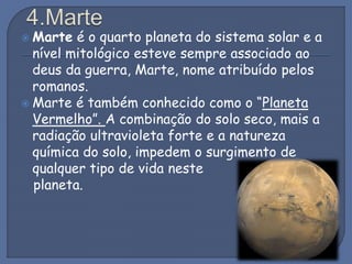  Marte é o quarto planeta do sistema solar e a
nível mitológico esteve sempre associado ao
deus da guerra, Marte, nome atribuído pelos
romanos.
 Marte é também conhecido como o “Planeta
Vermelho”. A combinação do solo seco, mais a
radiação ultravioleta forte e a natureza
química do solo, impedem o surgimento de
qualquer tipo de vida neste
planeta.
 