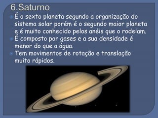  É o sexto planeta segundo a organização do
sistema solar porém é o segundo maior planeta
e é muito conhecido pelos anéis que o rodeiam.
 É composto por gases e a sua densidade é
menor do que a água.
 Tem movimentos de rotação e translação
muito rápidos.
 