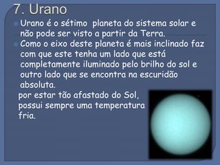  Urano é o sétimo planeta do sistema solar e
não pode ser visto a partir da Terra.
 Como o eixo deste planeta é mais inclinado faz
com que este tenha um lado que está
completamente iluminado pelo brilho do sol e
outro lado que se encontra na escuridão
absoluta.
por estar tão afastado do Sol,
possui sempre uma temperatura
fria.
 