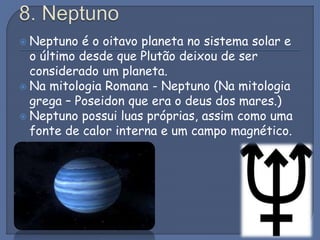  Neptuno é o oitavo planeta no sistema solar e
o último desde que Plutão deixou de ser
considerado um planeta.
 Na mitologia Romana - Neptuno (Na mitologia
grega – Poseidon que era o deus dos mares.)
 Neptuno possui luas próprias, assim como uma
fonte de calor interna e um campo magnético.
 