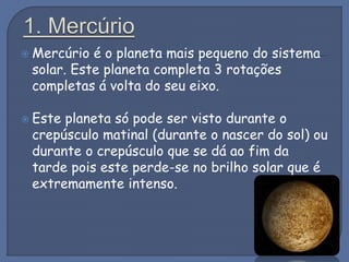  Mercúrio é o planeta mais pequeno do sistema
solar. Este planeta completa 3 rotações
completas á volta do seu eixo.
 Este planeta só pode ser visto durante o
crepúsculo matinal (durante o nascer do sol) ou
durante o crepúsculo que se dá ao fim da
tarde pois este perde-se no brilho solar que é
extremamente intenso.
 