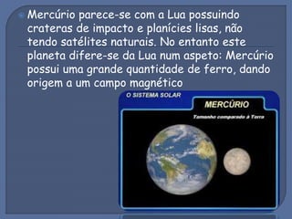  Mercúrio parece-se com a Lua possuindo
crateras de impacto e planícies lisas, não
tendo satélites naturais. No entanto este
planeta difere-se da Lua num aspeto: Mercúrio
possui uma grande quantidade de ferro, dando
origem a um campo magnético
 