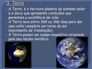  A Terra é o terceiro planeta do sistema solar
e o único que apresenta condições que
permitem a existência de vida.
 A Terra leva entra 365 ou 366 dias para dar
uma volta completa em torno do sol
(movimento de translação).
 A Terra possui um campo magnético originado
pelo seu núcleo metálico.
 