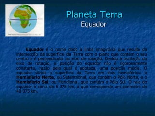 Planeta Terra
                                Equador


     Equador é o nome dado à linha imaginária que resulta da
intersecção da superfície da Terra com o plano que contém o seu
centro e é perpendicular ao eixo de rotação. Devido à oscilação do
eixo de rotação, a posição do equador não é rigorosamente
constante, razão pela qual é adotada, uma posição média. O
equador divide a superfície da Terra em dois hemisférios: o
Hemisfério Norte, ou Setentrional, que contém o Pólo Norte, e o
Hemisfério Sul, ou Meridional, que contém o Pólo Sul. O raio do
equador é cerca de 6 378 km, a que corresponde um perímetro de
40 075 km.
 