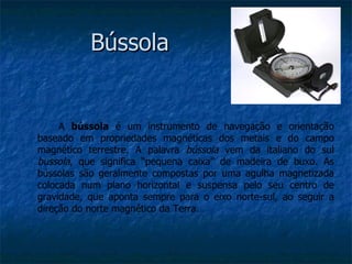 Bússola


     A bússola é um instrumento de navegação e orientação
baseado em propriedades magnéticas dos metais e do campo
magnético terrestre. A palavra bússola vem da italiano do sul
bussola, que significa “pequena caixa” de madeira de buxo. As
bússolas são geralmente compostas por uma agulha magnetizada
colocada num plano horizontal e suspensa pelo seu centro de
gravidade, que aponta sempre para o eixo norte-sul, ao seguir a
direção do norte magnético da Terra.
 