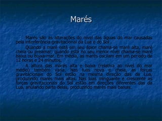 Marés

     Marés são as alterações do nível das águas do mar causadas
pela interferência gravitacional da Lua e do Sol .
     Quando a maré está em seu ápice chama-se maré alta, maré
cheia ou preamar; quando está no seu menor nível chama-se maré
baixa ou baixa-mar. Em média, as marés oscilam em um período de
12 horas e 24 minutos.
     A altura das marés alta e baixa (relativa ao nível do mar
médio) também varia. Nas luas nova e cheia, as forças
gravitacionais do Sol estão na mesma direção das da Lua,
produzindo marés mais altas. Nas luas minguante e crescente as
forças gravitacionais do Sol estão em direções diferentes das da
Lua, anulando parte delas, produzindo marés mais baixas.
 