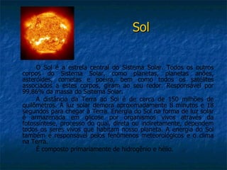 Sol


     O Sol é a estrela central do Sistema Solar. Todos os outros
corpos do Sistema Solar, como planetas, planetas anões,
asteróides, cometas e poeira, bem como todos os satélites
associados a estes corpos, giram ao seu redor. Responsável por
99,86% da massa do Sistema Solar.
     A distância da Terra ao Sol é de cerca de 150 milhões de
quilômetros. A luz solar demora aproximadamente 8 minutos e 18
segundos para chegar à Terra. Energia do Sol na forma de luz solar
é armazenada em glicose por organismos vivos através da
fotossíntese, processo do qual, direta ou indiretamente, dependem
todos os seres vivos que habitam nosso planeta. A energia do Sol
também é responsável pelos fenômenos meteorológicos e o clima
na Terra.
     É composto primariamente de hidrogênio e hélio.
 