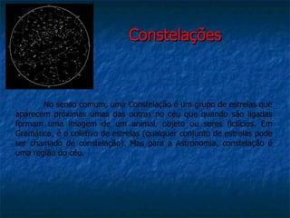 Constelações



       No senso comum, uma Constelação é um grupo de estrelas que
aparecem próximas umas das outras no céu que quando são ligadas
formam uma imagem de um animal, objeto ou seres fictícios. Em
Gramática, é o coletivo de estrelas (qualquer conjunto de estrelas pode
ser chamado de constelação). Mas para a Astronomia, constelação é
uma região do céu.
 