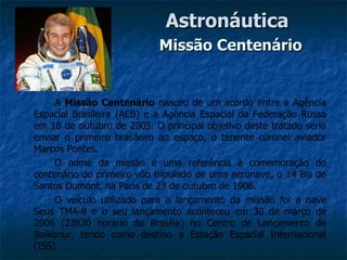 Astronáutica
                            Missão Centenário


     A Missão Centenário nasceu de um acordo entre a Agência
Espacial Brasileira (AEB) e a Agência Espacial da Federação Russa
em 18 de outubro de 2005. O principal objetivo deste tratado seria
enviar o primeiro brasileiro ao espaço, o tenente coronel aviador
Marcos Pontes.
     O nome da missão é uma referência à comemoração do
centenário do primeiro vôo tripulado de uma aeronave, o 14 Bis de
Santos Dumont, na Paris de 23 de outubro de 1906.
     O veículo utilizado para o lançamento da missão foi a nave
Seus TMA-8 e o seu lançamento aconteceu em 30 de março de
2006 (23h30 horário de Brasília) no Centro de Lançamento de
Baikonur, tendo como destino a Estação Espacial Internacional
(ISS).
 