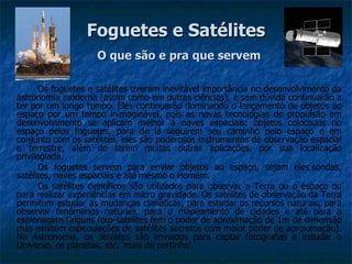Foguetes e Satélites
                    O que são e pra que servem

       Os foguetes e satélites tiveram inevitável importância no desenvolvimento da
astronomia moderna (assim como em outras ciências), e sem dúvida continuarão a
ter por um longo tempo. Eles continuarão dominando o lançamento de objetos ao
espaço por um tempo inimaginável, pois as novas tecnologias de propulsão em
desenvolvimento se aplicam melhor a naves espaciais: objetos colocados no
espaço pelos foguetes, para de lá seguirem seu caminho pelo espaço e em
conjunto com os satélites, eles são poderosos instrumentos de observação espacial
e terrestre, além de terem muitas outras aplicações, por sua localização
privilegiada.
       Os foguetes servem para enviar objetos ao espaço, sejam eles sondas,
satélites, naves espaciais e até mesmo o Homem.
       Os satélites científicos são utilizados para observar a Terra ou o espaço ou
para realizar experiências em micro gravidade. Os satélites de observação da Terra
permitem estudar as mudanças climáticas, para estudar os recursos naturais, para
observar fenômenos naturais, para o mapeamento de cidades e até para a
espionagem (alguns foto-satélites tem o poder de aproximação de 1m de dimensão
mas existem especulações de satélites secretos com maior poder de aproximação).
Na Astronomia, os satélites são enviados para captar fotografias e estudar o
Universo, os planetas, etc, 'mais de pertinho'.
 