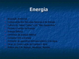 Energia
   Educação Ambiental
   Conservação dos Recursos Naturais e da Energia
   Cultura do “Saber Cuidar” e do “Não Desperdício”
   Formas e Fontes de Energia
   Energia Elétrica
   Caminhos da Energia Elétrica
   Cuidados com a Energia
   Consumo de aparelhos eletrodomésticos e de água
   Dicas de Conservação de Energia e Água
   Prática dos 3 R: Reduzir, Reutilizar, Reciclar.
 