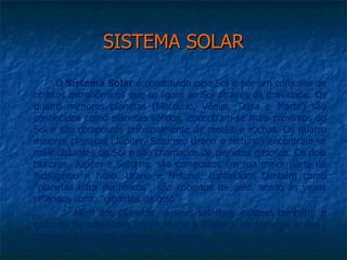 SISTEMA SOLAR
      O Sistema Solar é constituído pelo Sol e por um conjunto de
objetos astronômicos que se ligam ao Sol através da gravidade. Os
quatro menores planetas (Mercúrio, Vênus, Terra e Marte) são
conhecidos como planetas sólidos, encontram-se mais próximos do
Sol e são compostos principalmente de metais e rochas. Os quatro
maiores planetas (Júpiter, Saturno, Urano e Netuno) encontram-se
mais distantes do Sol e são chamados de planetas gasosos. Os dois
maiores, Júpiter e Saturno, são compostos em sua maior parte de
hidrogênio e hélio. Urano e Netuno, conhecidos também como
"planetas ultra periféricos", são cobertos de gelo, sendo às vezes
referidos como "gigantes de gelo”.
          Além dos planetas e seus satélites, existem também: o
cinturão de asteróides (entre Marte e Júpiter), os planetas anões ,
cometas e milhares partículas de poeira.
 