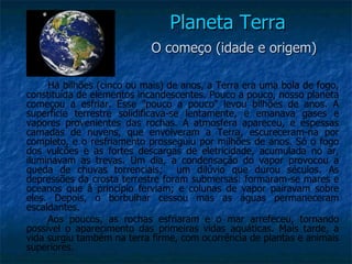 Planeta Terra
                            O começo (idade e origem)

     Há bilhões (cinco ou mais) de anos, a Terra era uma bola de fogo,
constituída de elementos incandescentes. Pouco a pouco, nosso planeta
começou a esfriar. Esse "pouco a pouco" levou bilhões de anos. A
superfície terrestre solidificava-se lentamente, e emanava gases e
vapores provenientes das rochas. A atmosfera apareceu, e espessas
camadas de nuvens, que envolveram a Terra, escureceram-na por
completo, e o resfriamento prosseguiu por milhões de anos. Só o fogo
dos vulcões e as fortes descargas de eletricidade, acumulada no ar,
iluminavam as trevas. Um dia, a condensação do vapor provocou a
queda de chuvas torrenciais; um dilúvio que durou séculos. As
depressões da crosta terrestre foram submersas: formaram-se mares e
oceanos que à princípio ferviam; e colunas de vapor pairavam sobre
eles. Depois, o borbulhar cessou mas as águas permaneceram
escaldantes.
     Aos poucos, as rochas esfriaram e o mar arrefeceu, tornando
possível o aparecimento das primeiras vidas aquáticas. Mais tarde, a
vida surgiu também na terra firme, com ocorrência de plantas e animais
superiores.
 