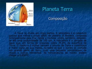 Planeta Terra
                                   Composição


     A Terra se divide em cinco partes. A atmosfera é a cobertura
gasosa que rodeia o corpo sólido do planeta. A litosfera, composta
principalmente pela fria, rígida e rochosa crosta terrestre, estende-
se até uma profundidade de 100 km. A hidrosfera é a camada de
água que, em forma de oceanos, cobre 70,8% da superfície da
Terra. O manto e o núcleo formam o interior da Terra e constituem
a maior parte de sua massa. Acredita-se que o núcleo se compõe
em grande parte de ferro, com uma pequena porcentagem de
níquel e outros elementos. As temperaturas do núcleo podem
chegar a 6.650ºC.
 