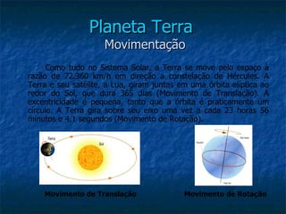 Planeta Terra
                     Movimentação
      Como tudo no Sistema Solar, a Terra se move pelo espaço à
razão de 72.360 km/h em direção a constelação de Hércules. A
Terra e seu satélite, a Lua, giram juntas em uma órbita elíptica ao
redor do Sol, que dura 365 dias (Movimento de Translação). A
excentricidade é pequena, tanto que a órbita é praticamente um
círculo. A Terra gira sobre seu eixo uma vez a cada 23 horas 56
minutos e 4,1 segundos (Movimento de Rotação).




    Movimento de Translação                Movimento de Rotação
 
