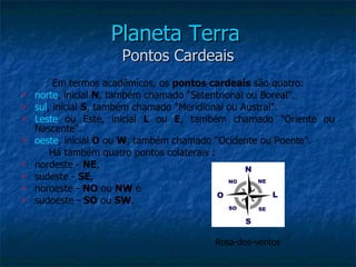 Planeta Terra
                     Pontos Cardeais
         Em termos acadêmicos, os pontos cardeais são quatro:
   norte, inicial N, também chamado "Setentrional ou Boreal".
   sul, inicial S, também chamado "Meridional ou Austral".
   Leste ou Este, inicial L ou E, também chamado "Oriente ou
    Nascente".
   oeste, inicial O ou W, também chamado "Ocidente ou Poente".
        Há também quatro pontos colaterais :
   nordeste - NE,
   sudeste - SE,
   noroeste - NO ou NW e
   sudoeste - SO ou SW.



                                       Rosa-dos-ventos
 