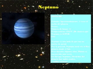 Neptuno
NEPTUNO
Tamaño: Aproximadamente, 4 veces el
ancho del planeta
Tierra.
Número de lunas: 11
Temperaturas: -535°F. ¡De manera que
Neptuno es SUPER
frío!
Neptuno es una bola de gas con un
núcleo de metal.
Por lo general, Neptuno suele ser el 8vo.
planeta desde el Sol.
Pero durante algunos años, Plutón se
encontraba más cerca
del Sol que Neptuno. Alrededor del
planeta hay nubes azules,
y anillos oscuros.
 