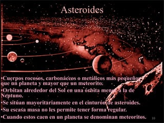 c

                           Asteroides




    •Cuerpos rocosos, carbonáceos o metálicos más pequeños
    que un planeta y mayor que un meteorito.
    •Orbitan alrededor del Sol en una órbita menor a la de
    Neptuno.
    •Se sitúan mayoritariamente en el cinturón de asteroides.
    •Su escasa masa no les permite tener forma regular.
    •Cuando estos caen en un planeta se denominan meteoritos.   10
 