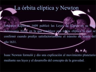c

             La órbita elíptica y Newton

    • Johannes Kepler,en 1609 publicó las Leyes de Kepler en su obra
      Astronomía Nova, en la que establece una órbita elíptica la cual se
      confirmó cuando predijo satisfactoriamente el tránsito de Venus del
      año 1631.



    • Isaac Newton formuló y dio una explicación al movimiento planetario
      mediante sus leyes y el desarrollo del concepto de la gravedad.

                                                                        13
 