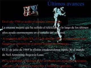 Últimos avances


En el año 1704 se acuñó el término sistema solar.
La enorme mejora que ha sufrido el telescopio a lo largo de los últimos
años ayuda enormemente en el estudio del universo.

A mediados del siglo XX, el 12 de abril de 1961, el cosmonauta Yuri
Gagarin se convirtió en el primer hombre en el espacio.

El 21 de julio de 1969 la misión estadounidense Apolo XI al mando
de Neil Armstrong llega a la Luna.

En la actualidad, el Sistema Solar se estudia con ayuda de telescopios
terrestres, observatorios espaciales y misiones espaciales.         17
 