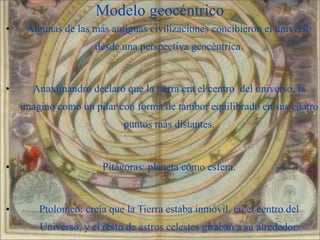 Modelo geocéntrico
•    Algunas de las más antiguas civilizaciones concibieron el universo
                     desde una perspectiva geocéntrica.


•     Anaximandro declaró que la tierra era el centro del universo, la
    imagino como un pilar con forma de tambor equilibrado en sus cuatro
                            puntos más distantes.



•                      Pitágoras: planeta como esfera.


•       Ptolomeo: creía que la Tierra estaba inmóvil, en el centro del
        Universo, y el resto de astros celestes giraban a su alrededor. 3
 