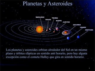 c
                    Planetas y Asteroides




    • Los planetas y asteroides orbitan alrededor del Sol en un mismo
      plano y órbitas elípticas en sentido anti horario, pero hay alguna
      excepción como el cometa Halley que gira en sentido horario.


                                                                           4
 